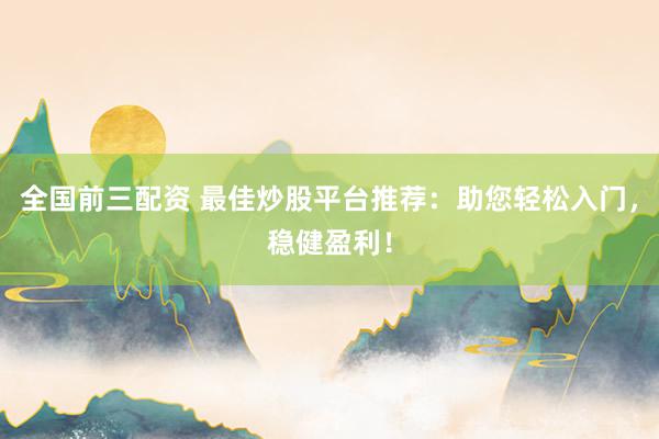 全国前三配资 最佳炒股平台推荐：助您轻松入门，稳健盈利！