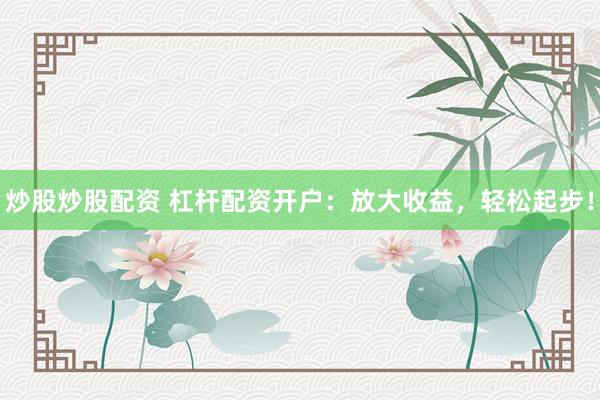炒股炒股配资 杠杆配资开户：放大收益，轻松起步！