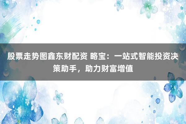 股票走势图鑫东财配资 略宝：一站式智能投资决策助手，助力财富增值