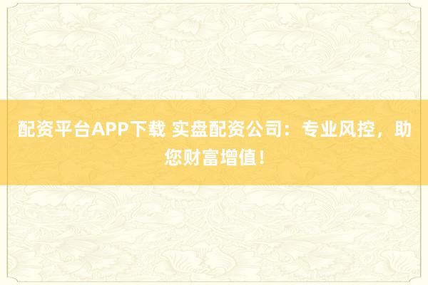配资平台APP下载 实盘配资公司：专业风控，助您财富增值！