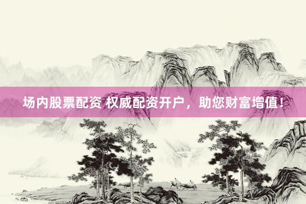 场内股票配资 权威配资开户，助您财富增值！