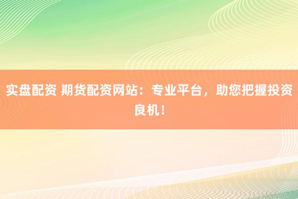 实盘配资 期货配资网站：专业平台，助您把握投资良机！