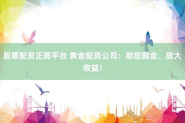 股票配资正规平台 黄金配资公司：助您掘金，放大收益！