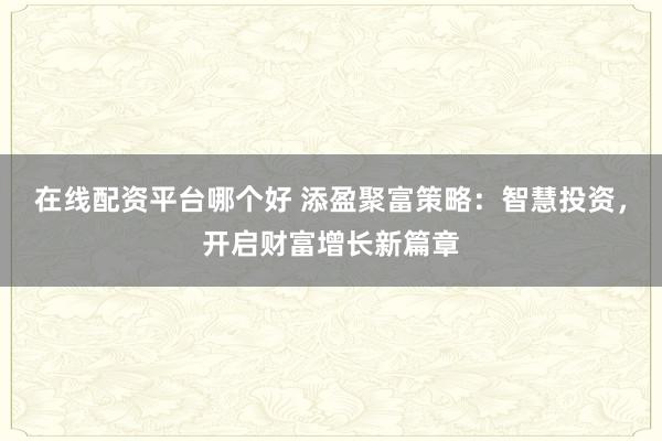在线配资平台哪个好 添盈聚富策略：智慧投资，开启财富增长新篇章