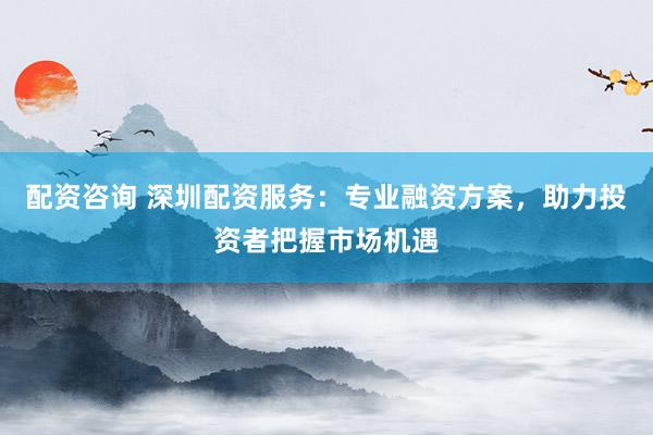 配资咨询 深圳配资服务：专业融资方案，助力投资者把握市场机遇