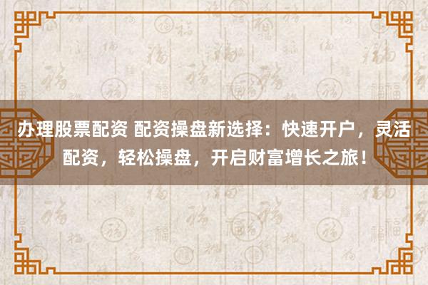 办理股票配资 配资操盘新选择：快速开户，灵活配资，轻松操盘，开启财富增长之旅！