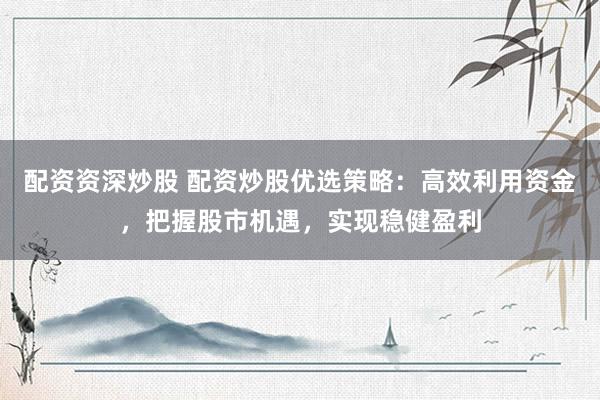 配资资深炒股 配资炒股优选策略：高效利用资金，把握股市机遇，实现稳健盈利