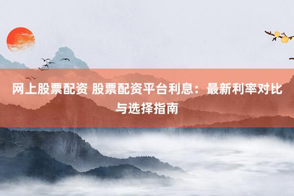 网上股票配资 股票配资平台利息：最新利率对比与选择指南