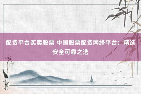 配资平台买卖股票 中国股票配资网络平台：精选安全可靠之选