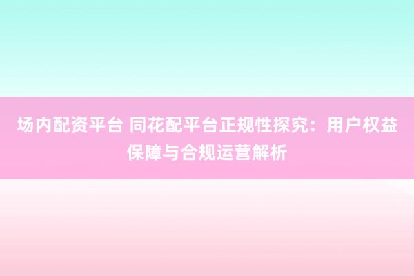 场内配资平台 同花配平台正规性探究：用户权益保障与合规运营解析