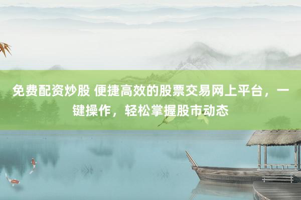 免费配资炒股 便捷高效的股票交易网上平台，一键操作，轻松掌握股市动态