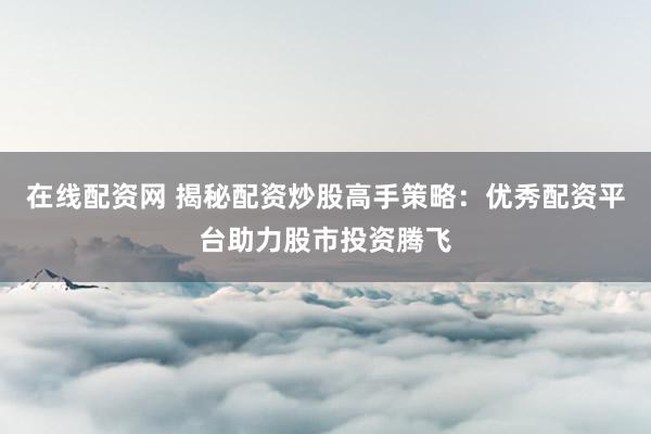 在线配资网 揭秘配资炒股高手策略：优秀配资平台助力股市投资腾飞
