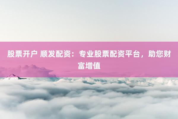 股票开户 顺发配资：专业股票配资平台，助您财富增值