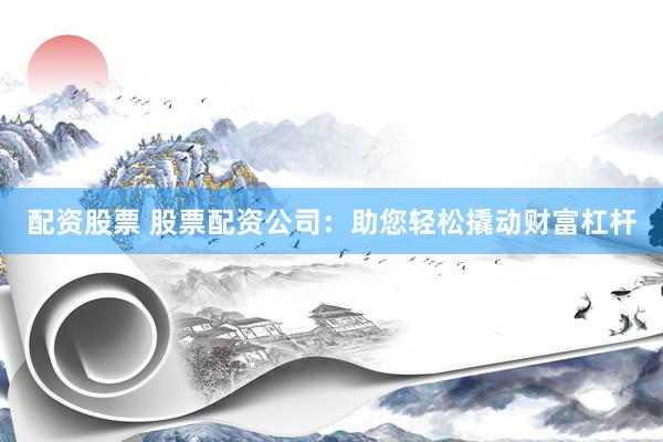 配资股票 股票配资公司：助您轻松撬动财富杠杆