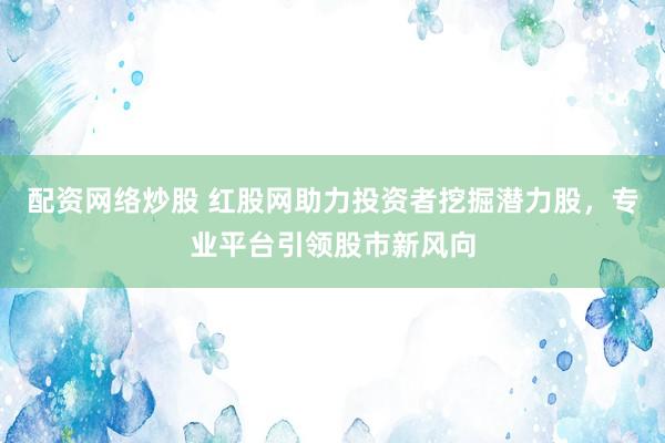 配资网络炒股 红股网助力投资者挖掘潜力股，专业平台引领股市新风向
