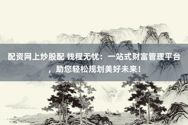 配资网上炒股配 钱程无忧：一站式财富管理平台，助您轻松规划美好未来！