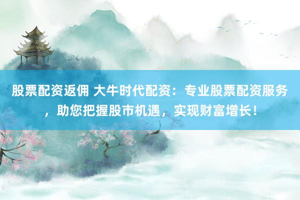 股票配资返佣 大牛时代配资：专业股票配资服务，助您把握股市机遇，实现财富增长！