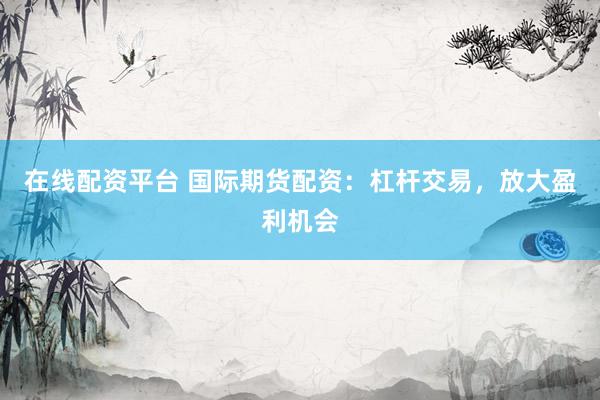 在线配资平台 国际期货配资：杠杆交易，放大盈利机会