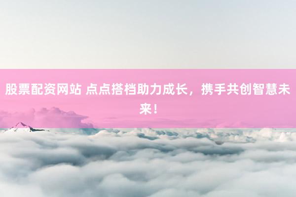 股票配资网站 点点搭档助力成长，携手共创智慧未来！