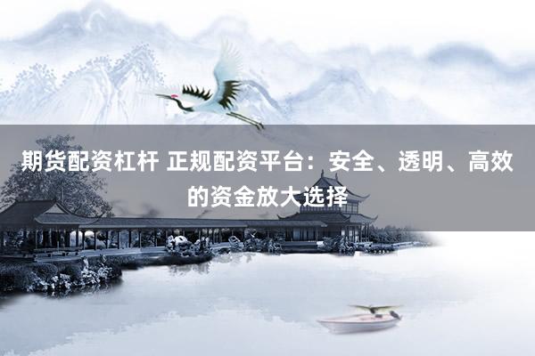 期货配资杠杆 正规配资平台：安全、透明、高效的资金放大选择
