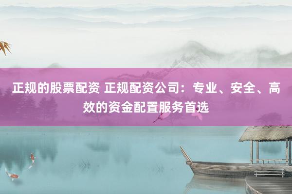 正规的股票配资 正规配资公司：专业、安全、高效的资金配置服务首选