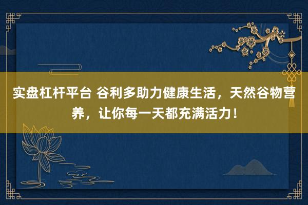 实盘杠杆平台 谷利多助力健康生活，天然谷物营养，让你每一天都充满活力！
