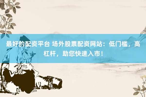 最好的配资平台 场外股票配资网站：低门槛，高杠杆，助您快速入市！