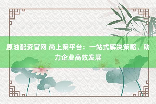 原油配资官网 尚上策平台：一站式解决策略，助力企业高效发展