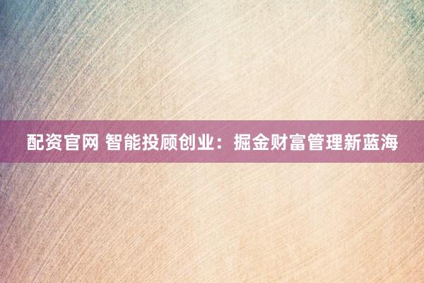 配资官网 智能投顾创业：掘金财富管理新蓝海