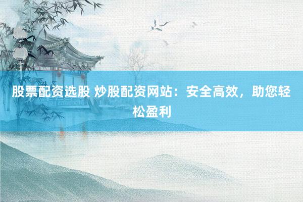 股票配资选股 炒股配资网站：安全高效，助您轻松盈利