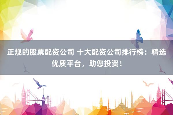 正规的股票配资公司 十大配资公司排行榜：精选优质平台，助您投资！