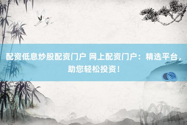 配资低息炒股配资门户 网上配资门户：精选平台，助您轻松投资！