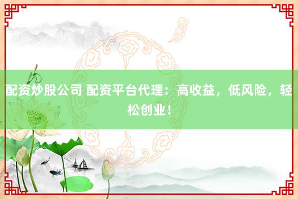 配资炒股公司 配资平台代理：高收益，低风险，轻松创业！