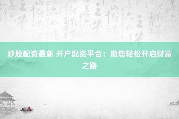 炒股配资最新 开户配资平台：助您轻松开启财富之路