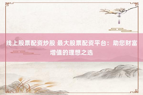线上股票配资炒股 最大股票配资平台：助您财富增值的理想之选