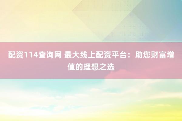 配资114查询网 最大线上配资平台：助您财富增值的理想之选