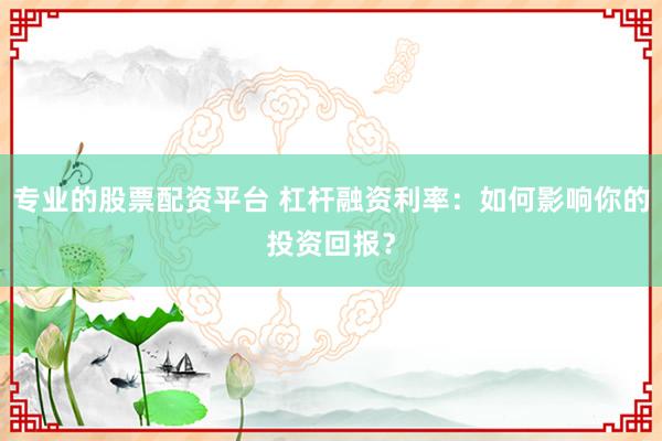 专业的股票配资平台 杠杆融资利率：如何影响你的投资回报？