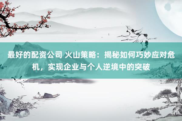 最好的配资公司 火山策略：揭秘如何巧妙应对危机，实现企业与个人逆境中的突破