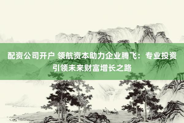 配资公司开户 领航资本助力企业腾飞：专业投资引领未来财富增长之路