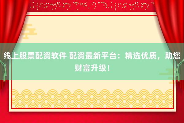 线上股票配资软件 配资最新平台：精选优质，助您财富升级！