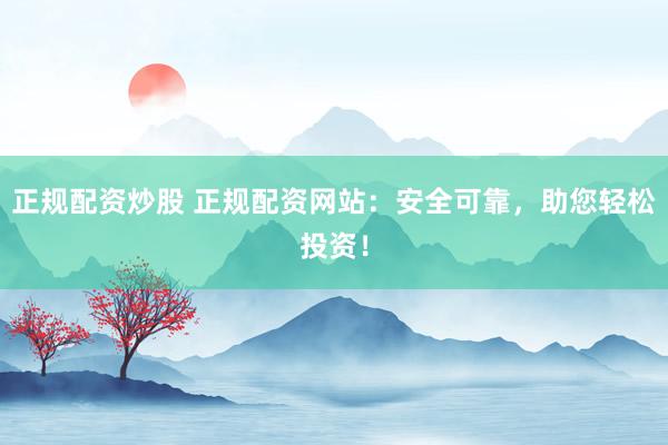 正规配资炒股 正规配资网站：安全可靠，助您轻松投资！
