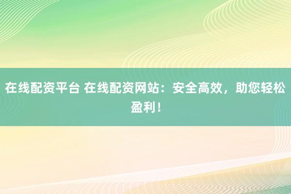 在线配资平台 在线配资网站：安全高效，助您轻松盈利！