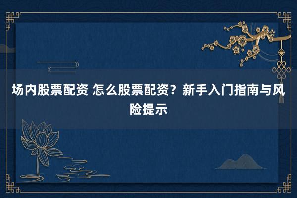 场内股票配资 怎么股票配资？新手入门指南与风险提示