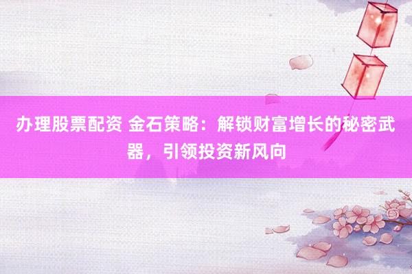 办理股票配资 金石策略：解锁财富增长的秘密武器，引领投资新风向