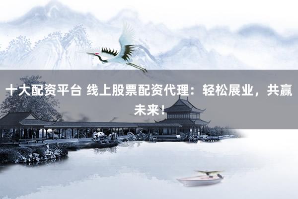 十大配资平台 线上股票配资代理：轻松展业，共赢未来！