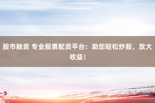 股市融资 专业股票配资平台：助您轻松炒股，放大收益！