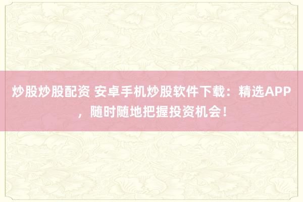 炒股炒股配资 安卓手机炒股软件下载：精选APP，随时随地把握投资机会！
