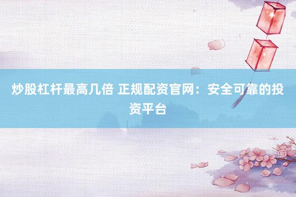 炒股杠杆最高几倍 正规配资官网：安全可靠的投资平台