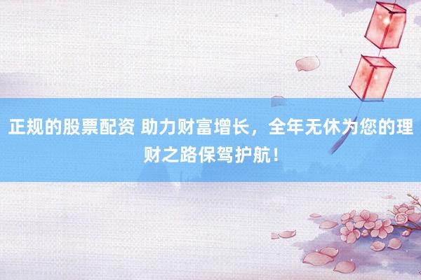正规的股票配资 助力财富增长，全年无休为您的理财之路保驾护航！