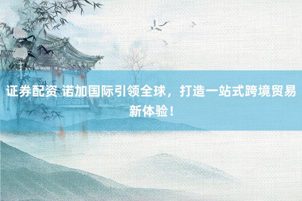 证券配资 诺加国际引领全球，打造一站式跨境贸易新体验！